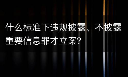 什么标准下违规披露、不披露重要信息罪才立案？