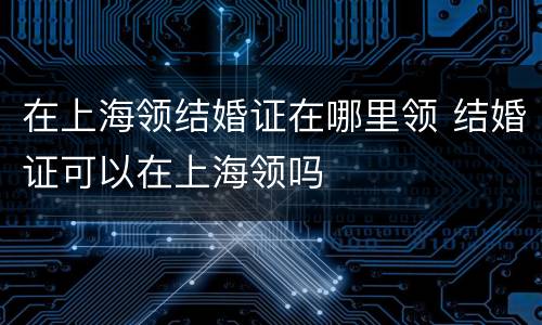 在上海领结婚证在哪里领 结婚证可以在上海领吗