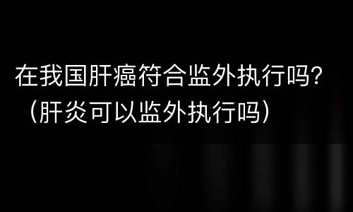 在我国肝癌符合监外执行吗？（肝炎可以监外执行吗）