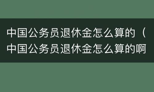 中国公务员退休金怎么算的（中国公务员退休金怎么算的啊）