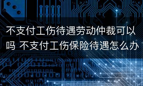 不支付工伤待遇劳动仲裁可以吗 不支付工伤保险待遇怎么办
