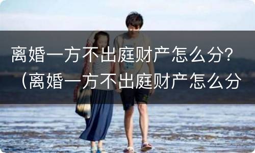 离婚一方不出庭财产怎么分？（离婚一方不出庭财产怎么分配）