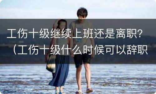 工伤十级继续上班还是离职？（工伤十级什么时候可以辞职）
