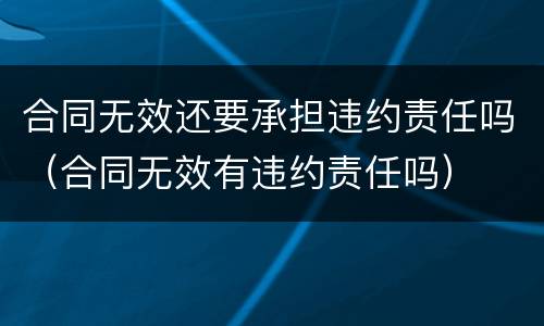 合同无效还要承担违约责任吗（合同无效有违约责任吗）