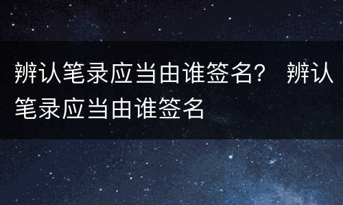 辨认笔录应当由谁签名？ 辨认笔录应当由谁签名