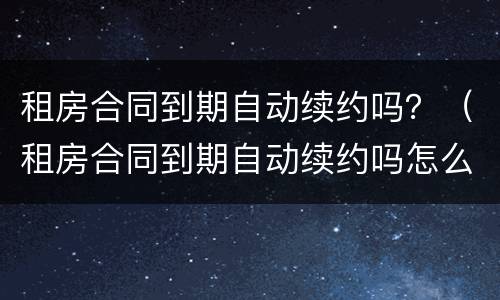 租房合同到期自动续约吗？（租房合同到期自动续约吗怎么办）