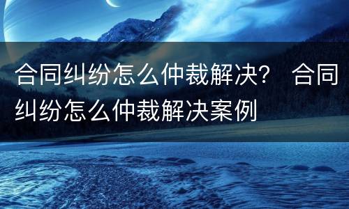 合同纠纷怎么仲裁解决？ 合同纠纷怎么仲裁解决案例