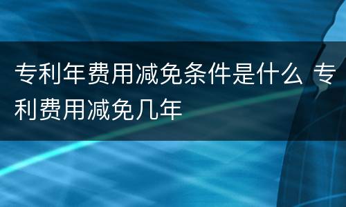 专利年费用减免条件是什么 专利费用减免几年