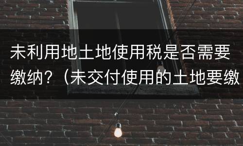 未利用地土地使用税是否需要缴纳?（未交付使用的土地要缴纳土地使用税吗）