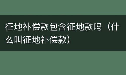 征地补偿款包含征地款吗（什么叫征地补偿款）