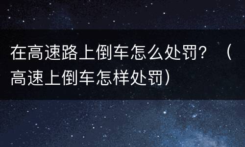 在高速路上倒车怎么处罚？（高速上倒车怎样处罚）