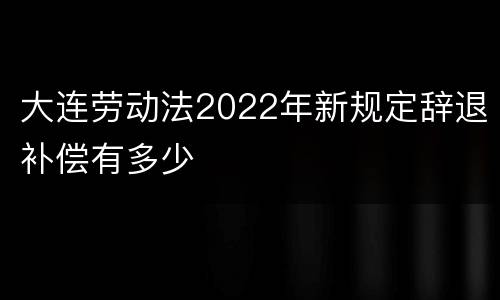 大连劳动法2022年新规定辞退补偿有多少