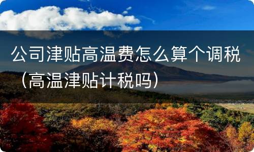 公司津贴高温费怎么算个调税（高温津贴计税吗）
