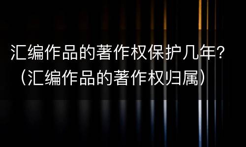汇编作品的著作权保护几年？（汇编作品的著作权归属）
