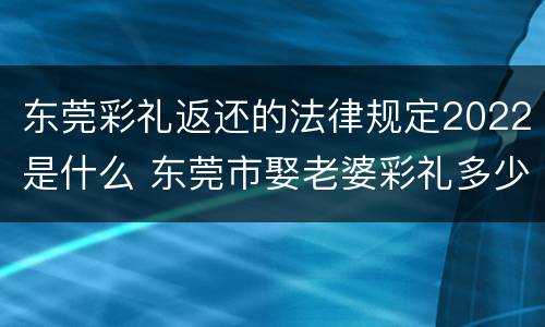 东莞彩礼返还的法律规定2022是什么 东莞市娶老婆彩礼多少