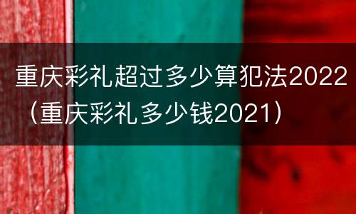 重庆彩礼超过多少算犯法2022（重庆彩礼多少钱2021）