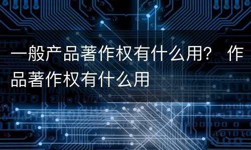 一般产品著作权有什么用？ 作品著作权有什么用