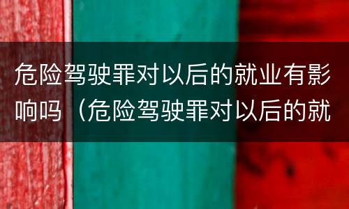 危险驾驶罪对以后的就业有影响吗（危险驾驶罪对以后的就业有影响吗）