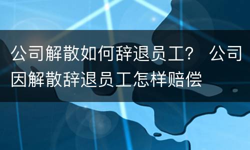 公司解散如何辞退员工？ 公司因解散辞退员工怎样赔偿