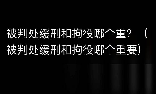 被判处缓刑和拘役哪个重？（被判处缓刑和拘役哪个重要）