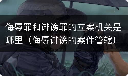 侮辱罪和诽谤罪的立案机关是哪里（侮辱诽谤的案件管辖）