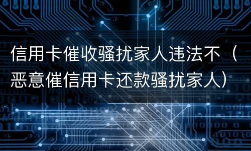 信用卡催收骚扰家人违法不（恶意催信用卡还款骚扰家人）