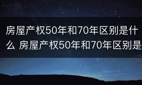 房屋产权50年和70年区别是什么 房屋产权50年和70年区别是什么意思
