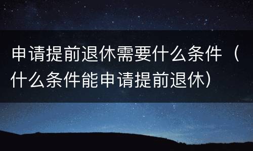 申请提前退休需要什么条件（什么条件能申请提前退休）