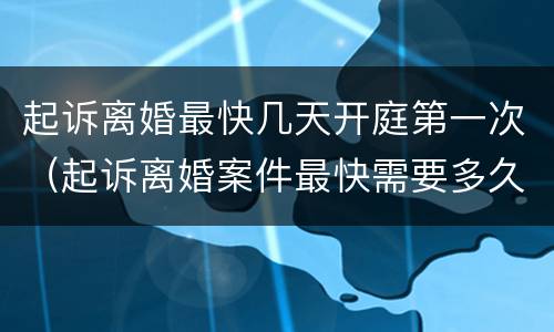 起诉离婚最快几天开庭第一次（起诉离婚案件最快需要多久开庭）
