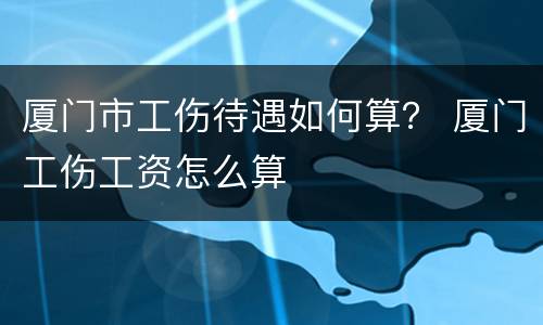厦门市工伤待遇如何算？ 厦门工伤工资怎么算