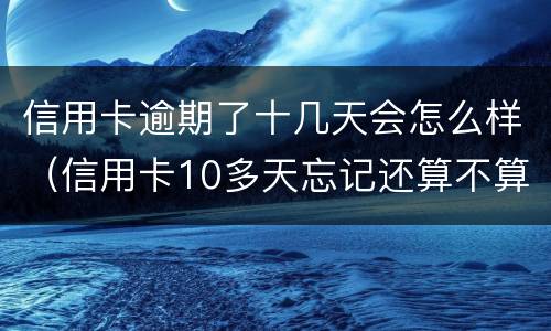 信用卡逾期了十几天会怎么样（信用卡10多天忘记还算不算逾期）