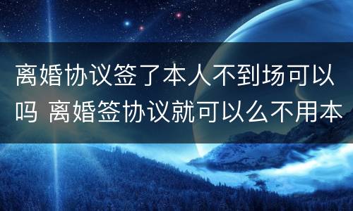 离婚协议签了本人不到场可以吗 离婚签协议就可以么不用本人到场