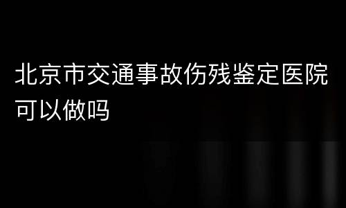 北京市交通事故伤残鉴定医院可以做吗