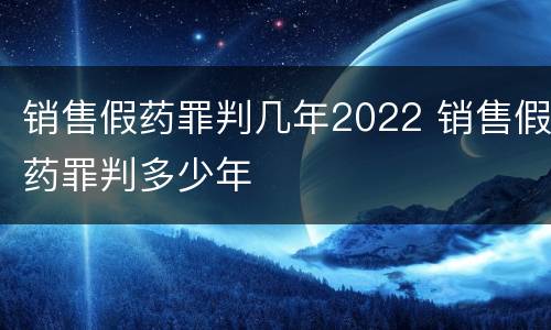 销售假药罪判几年2022 销售假药罪判多少年