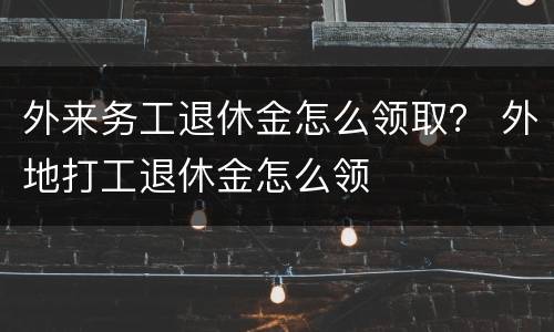 外来务工退休金怎么领取？ 外地打工退休金怎么领