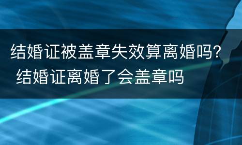 结婚证被盖章失效算离婚吗？ 结婚证离婚了会盖章吗
