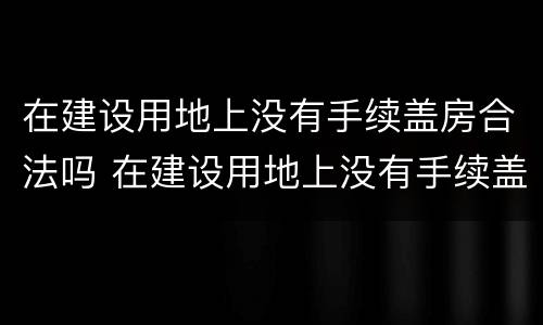 在建设用地上没有手续盖房合法吗 在建设用地上没有手续盖房合法吗