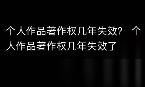 个人作品著作权几年失效？ 个人作品著作权几年失效了
