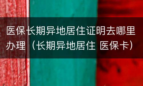 医保长期异地居住证明去哪里办理（长期异地居住 医保卡）