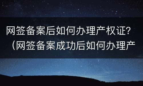 网签备案后如何办理产权证？（网签备案成功后如何办理产权）