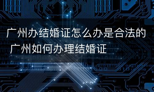 广州办结婚证怎么办是合法的 广州如何办理结婚证