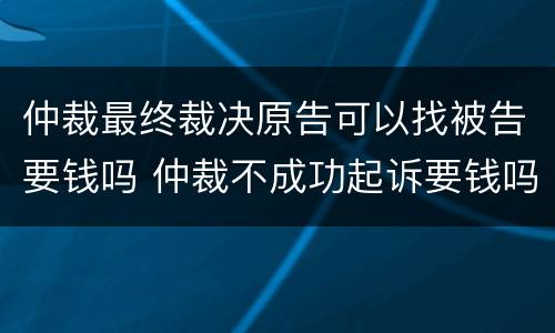 仲裁最终裁决原告可以找被告要钱吗 仲裁不成功起诉要钱吗
