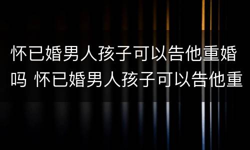 怀已婚男人孩子可以告他重婚吗 怀已婚男人孩子可以告他重婚吗