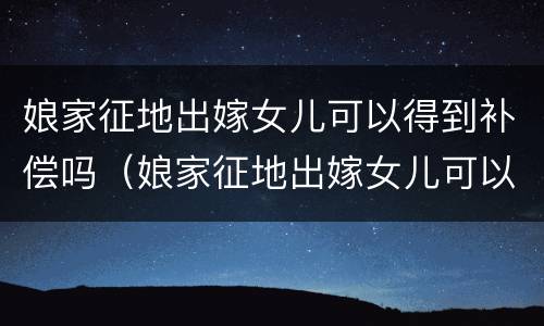 娘家征地出嫁女儿可以得到补偿吗（娘家征地出嫁女儿可以得到补偿吗）