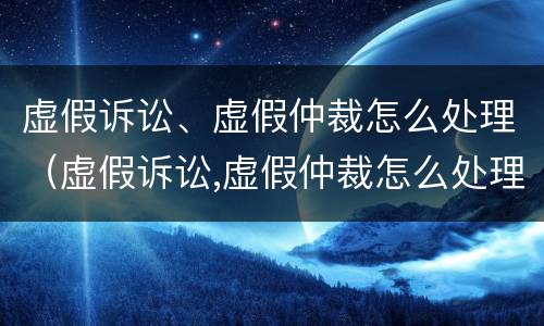虚假诉讼、虚假仲裁怎么处理（虚假诉讼,虚假仲裁怎么处理的）