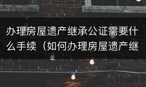 办理房屋遗产继承公证需要什么手续（如何办理房屋遗产继承公证）
