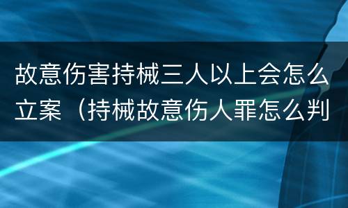 故意伤害持械三人以上会怎么立案（持械故意伤人罪怎么判）