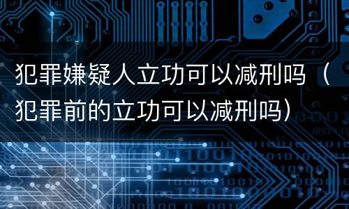 犯罪嫌疑人立功可以减刑吗（犯罪前的立功可以减刑吗）