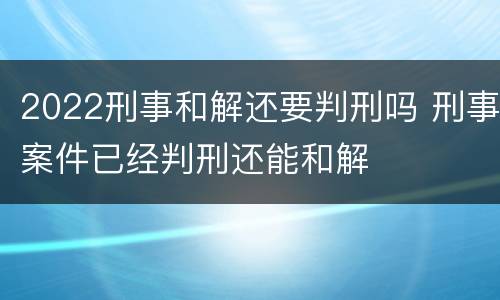 2022刑事和解还要判刑吗 刑事案件已经判刑还能和解