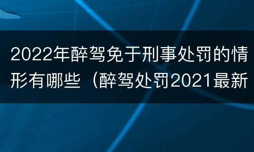 2022年醉驾免于刑事处罚的情形有哪些（醉驾处罚2021最新标准可以免刑）